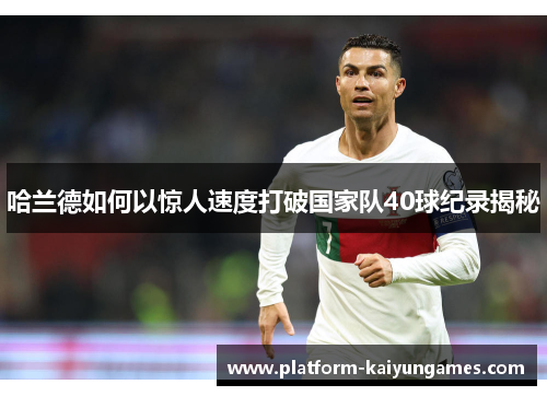 哈兰德如何以惊人速度打破国家队40球纪录揭秘