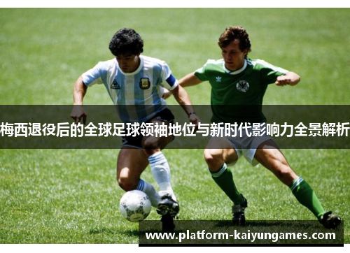 梅西退役后的全球足球领袖地位与新时代影响力全景解析