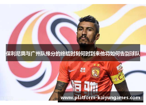 保利尼奥与广州队缘分的终结时刻何时到来他将如何告别球队