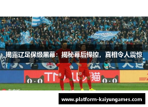 揭露辽足保级黑幕：揭秘幕后操控，真相令人震惊