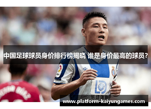 中国足球球员身价排行榜揭晓 谁是身价最高的球员？