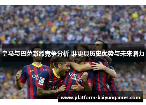皇马与巴萨激烈竞争分析 谁更具历史优势与未来潜力
