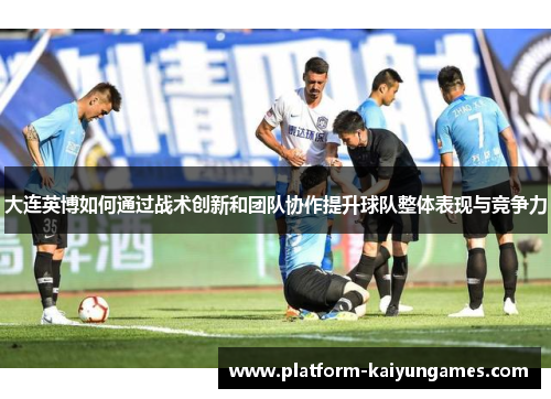 大连英博如何通过战术创新和团队协作提升球队整体表现与竞争力