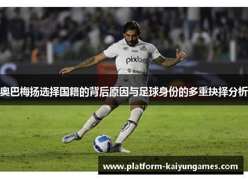 奥巴梅扬选择国籍的背后原因与足球身份的多重抉择分析