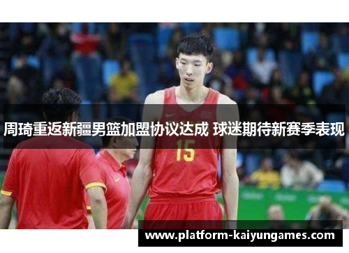 周琦重返新疆男篮加盟协议达成 球迷期待新赛季表现 周琦重返新疆男篮加盟协议达成 球迷期待新赛季表现