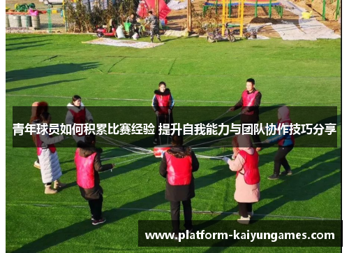 青年球员如何积累比赛经验 提升自我能力与团队协作技巧分享 青年球员如何积累比赛经验 提升自我能力与团队协作技巧分享