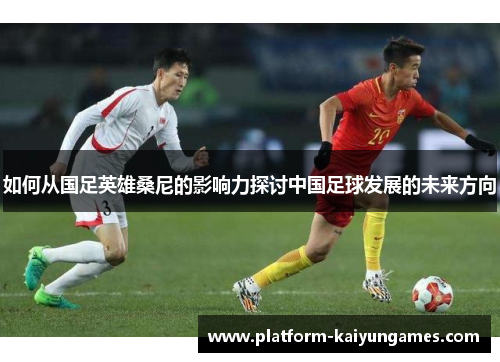 如何从国足英雄桑尼的影响力探讨中国足球发展的未来方向